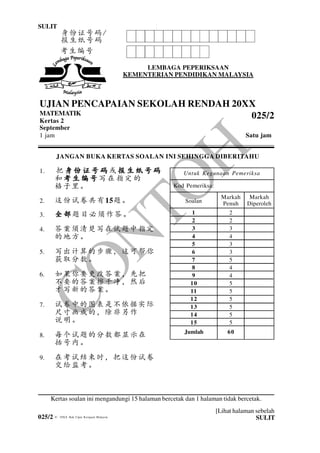 025/2
1 025/2 Untuk
Kegunaan
Pemeriksa
SULIT
SULIT
[Lihat halaman sebelah
© 20XX Hak Cipta Kerajaan Malaysia
LEMBAGA PEPERIKSAAN
KEMENTERIAN PENDIDIKAN MALAYSIA
UJIAN PENCAPAIAN SEKOLAH RENDAH 20XX
MATEMATIK
Kertas 2
September
1 jam Satu jam
JANGAN BUKA KERTAS SOALAN INI SEHINGGA DIBERITAHU
1. 把 身 份 证 号 码身 份 证 号 码身 份 证 号 码身 份 证 号 码 或 报 生 纸 号 码报 生 纸 号 码报 生 纸 号 码报 生 纸 号 码
和 考 生 编 号考 生 编 号考 生 编 号考 生 编 号 写 在 指 定 的
格子里。
2. 这份试卷共有15题。
3. 全部全部全部全部题目必须作答。
4. 答案须清楚写在试题中指定
的地方。
5. 写出计算的步骤，这可帮你
获取分数。
6. 如果你要更改答案，先把
不要的答案擦干净，然后
才写新的答案。
7. 试卷中的图表是不依据实际
尺寸画成的，除非另作
说明。
8. 每个试题的分数都显示在
括号内。
9. 在考试结束时，把这份试卷
交给监考。
Kertas soalan ini mengandungi 15 halaman bercetak dan 1 halaman tidak bercetak.
025/2
考生编号
Kod Pemeriksa:
Soalan
Markah
Penuh
Markah
Diperoleh
1
2
3
4
5
6
7
8
9
10
11
12
13
14
15
2
2
3
4
3
3
5
4
4
5
5
5
5
5
5
60Jumlah
Untuk Kegunaan Pemeriksa
身份证号码/
报生纸号码
 