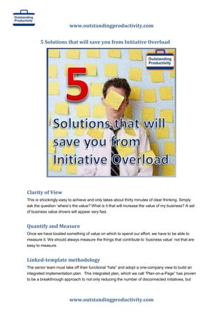 www.outstandingproductivity.com
5 Solutions that will save you from Initiative Overload

Clarity of View
This is shockingly easy to achieve and only takes about thirty minutes of clear thinking. Simply
ask the question „where‟s the value? What is it that will increase the value of my business? A set
of business value drivers will appear very fast.

Quantify and Measure
Once we have located something of value on which to spend our effort, we have to be able to
measure it. We should always measure the things that contribute to „business value‟ not that are
easy to measure.

Linked-template methodology
The senior team must take off their functional “hats” and adopt a one-company view to build an
integrated implementation plan. This integrated plan, which we call “Plan-on-a-Page” has proven
to be a breakthrough approach to not only reducing the number of disconnected initiatives, but

www.outstandingproductivity.com

 