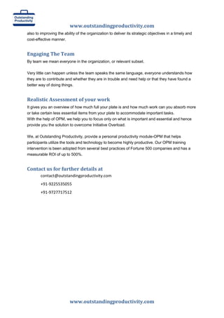 www.outstandingproductivity.com
also to improving the ability of the organization to deliver its strategic objectives in a timely and
cost-effective manner.

Engaging The Team
By team we mean everyone in the organization, or relevant subset.
Very little can happen unless the team speaks the same language, everyone understands how
they are to contribute and whether they are in trouble and need help or that they have found a
better way of doing things.

Realistic Assessment of your work
It gives you an overview of how much full your plate is and how much work can you absorb more
or take certain less essential items from your plate to accommodate important tasks.
With the help of OPM, we help you to focus only on what is important and essential and hence
provide you the solution to overcome Initiative Overload.
We, at Outstanding Productivity, provide a personal productivity module-OPM that helps
participants utilize the tools and technology to become highly productive. Our OPM training
intervention is been adopted from several best practices of Fortune 500 companies and has a
measurable ROI of up to 500%.

Contact us for further details at
contact@outstandingproductivity.com
+91-9225535055
+91-9727717512

www.outstandingproductivity.com

 