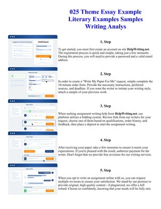025 Theme Essay Example
Literary Examples Samples
Writing Analys
1. Step
To get started, you must first create an account on site HelpWriting.net.
The registration process is quick and simple, taking just a few moments.
During this process, you will need to provide a password and a valid email
address.
2. Step
In order to create a "Write My Paper For Me" request, simply complete the
10-minute order form. Provide the necessary instructions, preferred
sources, and deadline. If you want the writer to imitate your writing style,
attach a sample of your previous work.
3. Step
When seeking assignment writing help from HelpWriting.net, our
platform utilizes a bidding system. Review bids from our writers for your
request, choose one of them based on qualifications, order history, and
feedback, then place a deposit to start the assignment writing.
4. Step
After receiving your paper, take a few moments to ensure it meets your
expectations. If you're pleased with the result, authorize payment for the
writer. Don't forget that we provide free revisions for our writing services.
5. Step
When you opt to write an assignment online with us, you can request
multiple revisions to ensure your satisfaction. We stand by our promise to
provide original, high-quality content - if plagiarized, we offer a full
refund. Choose us confidently, knowing that your needs will be fully met.
025 Theme Essay Example Literary Examples Samples Writing Analys 025 Theme Essay Example Literary
Examples Samples Writing Analys
 