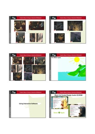 Creative Ways of Using an Interactive Whiteboard                Creative Ways of Using an Interactive Whiteboard




Creative Ways of Using an Interactive Whiteboard                Creative Ways of Using an Interactive Whiteboard

                                                   The Water Cycle




Creative Ways of Using an Interactive Whiteboard                Creative Ways of Using an Interactive Whiteboard


                                                        Black Cat Graded Reader Audio CD-ROM




Using Interactive Software




                                                      Green      Apple
 