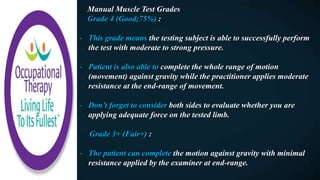 Manual Muscle Test Grades
Grade 4 (Good;75%) :
- This grade means the testing subject is able to successfully perform
the test with moderate to strong pressure.
- Patient is also able to complete the whole range of motion
(movement) against gravity while the practitioner applies moderate
resistance at the end-range of movement.
- Don’t forget to consider both sides to evaluate whether you are
applying adequate force on the tested limb.
Grade 3+ (Fair+) :
- The patient can complete the motion against gravity with minimal
resistance applied by the examiner at end-range.
 