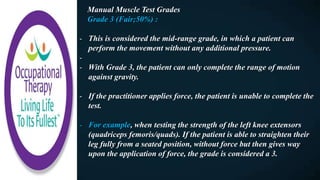 Manual Muscle Test Grades
Grade 3 (Fair;50%) :
- This is considered the mid-range grade, in which a patient can
perform the movement without any additional pressure.
-
- With Grade 3, the patient can only complete the range of motion
against gravity.
- If the practitioner applies force, the patient is unable to complete the
test.
- For example, when testing the strength of the left knee extensors
(quadriceps femoris/quads). If the patient is able to straighten their
leg fully from a seated position, without force but then gives way
upon the application of force, the grade is considered a 3.
 