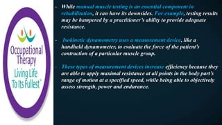 - While manual muscle testing is an essential component in
rehabilitation, it can have its downsides. For example, testing results
may be hampered by a practitioner’s ability to provide adequate
resistance.
- Isokinetic dynamometry uses a measurement device, like a
handheld dynamometer, to evaluate the force of the patient’s
contraction of a particular muscle group.
- These types of measurement devices increase efficiency because they
are able to apply maximal resistance at all points in the body part’s
range of motion at a specified speed, while being able to objectively
assess strength, power and endurance.
 