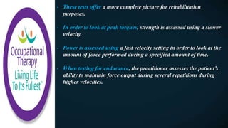 - These tests offer a more complete picture for rehabilitation
purposes.
- In order to look at peak torques, strength is assessed using a slower
velocity.
- Power is assessed using a fast velocity setting in order to look at the
amount of force performed during a specified amount of time.
- When testing for endurance, the practitioner assesses the patient’s
ability to maintain force output during several repetitions during
higher velocities.
 