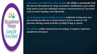 - Advantages of isokinetic testing include the ability to maximally load
the muscle throughout its range of motion; stabilization of proximal
body parts to prevent substitute motions; measurement of concentric
and eccentric loading; and objectivity.
- As in manual muscle testing, however, isokinetic testing does not
necessarily provide an accurate picture of how a muscle will
function during actual activities of daily living or sports.
- In addition, unlike manual muscle testing, it requires expensive
equipment and space.
 