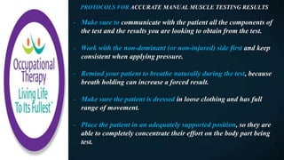 PROTOCOLS FOR ACCURATE MANUAL MUSCLE TESTING RESULTS
- Make sure to communicate with the patient all the components of
the test and the results you are looking to obtain from the test.
- Work with the non-dominant (or non-injured) side first and keep
consistent when applying pressure.
- Remind your patient to breathe naturally during the test, because
breath holding can increase a forced result.
- Make sure the patient is dressed in loose clothing and has full
range of movement.
- Place the patient in an adequately supported position, so they are
able to completely concentrate their effort on the body part being
test.
 