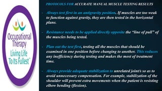 PROTOCOLS FOR ACCURATE MANUAL MUSCLE TESTING RESULTS
- Always test first in an antigravity position. If muscles are too weak
to function against gravity, they are then tested in the horizontal
plane.
- Resistance needs to be applied directly opposite the “line of pull” of
the muscles being tested.
- Plan out the test first, testing all the muscles that should be
examined in one position before changing to another. This reduces
any inefficiency during testing and makes the most of treatment
time.
- Always provide adequate stabilization to unrelated joint/s so as to
avoid unnecessary compensation. For example, stabilization of the
shoulder will prevent extra movements when the patient is resisting
elbow bending (flexion).
 