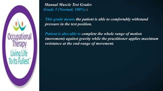 Manual Muscle Test Grades
Grade 5 (Normal; 100%) :
- This grade means the patient is able to comfortably withstand
pressure in the test position.
- Patient is also able to complete the whole range of motion
(movement) against gravity while the practitioner applies maximum
resistance at the end-range of movement.
 
