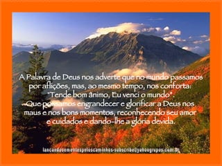 [email_address] A Palavra de Deus nos adverte que no mundo passamos por aflições, mas, ao mesmo tempo, nos conforta:  "Tende bom ânimo, Eu venci o mundo”. Que possamos engrandecer e glorificar a Deus nos  maus e nos bons momentos, reconhecendo seu amor  e cuidados e dando-lhe a glória devida. 
