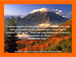 [email_address] O último registro de seu pequeno livro mostrava uma mão trêmula se esforçando para escrever o mais legível possível. Nele se lia:  "Sinto-me completamente dominado pela bondade de Deus”. Meditemos nisto!  