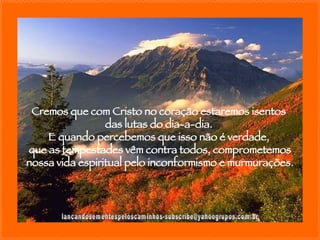 [email_address] Cremos que com Cristo no coração estaremos isentos  das lutas do dia-a-dia.  E quando percebemos que isso não é verdade,  que as tempestades vêm contra todos, comprometemos nossa vida espiritual pelo inconformismo e murmurações. 