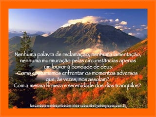 [email_address] Nenhuma palavra de reclamação, nenhuma lamentação, nenhuma murmuração pelas circunstâncias apenas um louvor à bondade de deus. Como costumamos enfrentar os momentos adversos  que, às vezes, nos assolam?  Com a mesma firmeza e serenidade dos dias tranqüilos?  