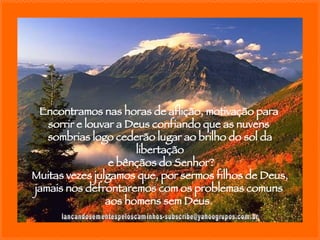 [email_address] Encontramos nas horas de aflição, motivação para  sorrir e louvar a Deus confiando que as nuvens  sombrias logo cederão lugar ao brilho do sol da libertação e bênçãos do Senhor? Muitas vezes julgamos que, por sermos filhos de Deus, jamais nos defrontaremos com os problemas comuns  aos homens sem Deus.  