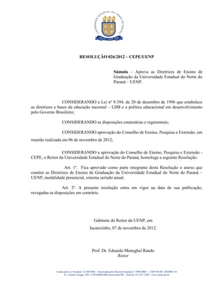 RESOLUÇÃO 026/2012 – CEPE/UENP


                                                                 Súmula – Aprova as Diretrizes de Ensino de
                                                                 Graduação da Universidade Estadual do Norte do
                                                                 Paraná – UENP.



                  CONSIDERANDO a Lei nº 9.394, de 20 de dezembro de 1996 que estabelece
as diretrizes e bases da educação nacional – LDB e a política educacional em desenvolvimento
pelo Governo Brasileiro;

                 CONSIDERANDO as disposições estatutárias e regimentais;

                 CONSIDERANDO aprovação do Conselho de Ensino, Pesquisa e Extensão, em
reunião realizada em 06 de novembro de 2012;

                CONSIDERANDO a aprovação do Conselho de Ensino, Pesquisa e Extensão -
CEPE, o Reitor da Universidade Estadual do Norte do Paraná, homologa a seguinte Resolução:

                  Art. 1º. Fica aprovado como parte integrante desta Resolução o anexo que
contém as Diretrizes de Ensino de Graduação da Universidade Estadual do Norte do Paraná –
UENP, modalidade presencial, sistema seriado anual.

                 Art. 2º. A presente resolução entra em vigor na data de sua publicação,
revogadas as disposições em contrário.




                                               Gabinete do Reitor da UENP, em
                                           Jacarezinho, 07 de novembro de 2012.




                                             Prof. Dr. Eduardo Meneghel Rando
                                                           Reitor


             Criada pela Lei Estadual 15.300/2006 - Autorizada pelo Decreto Estadual no 3909/2008 - CNPJ 08.885.100/0001-54
                    Av. Getúlio Vargas, 850 - CEP 86400-000 Jacarezinho/PR - fone/fax 43 3525 3589 - www.uenp.edu.br
 