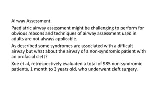 Airway Assessment
Paediatric airway assessment might be challenging to perform for
obvious reasons and techniques of airway assessment used in
adults are not always applicable.
As described some syndromes are associated with a difficult
airway but what about the airway of a non-syndromic patient with
an orofacial cleft?
Xue et al, retrospectively evaluated a total of 985 non-syndromic
patients, 1 month to 3 years old, who underwent cleft surgery.
 