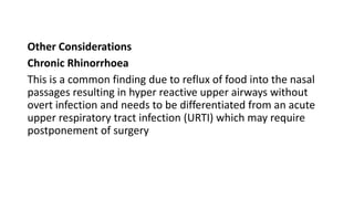 Other Considerations
Chronic Rhinorrhoea
This is a common finding due to reflux of food into the nasal
passages resulting in hyper reactive upper airways without
overt infection and needs to be differentiated from an acute
upper respiratory tract infection (URTI) which may require
postponement of surgery
 