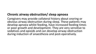 Chronic airway obstruction/ sleep apnoea
Caregivers may provide collateral history about snoring or
obvious airway obstruction during sleep. These patients may
develop apnoea whilst feeding, have increased feeding times
or poor growth and development. They are very sensitive to
sedatives and opioids and can develop airway obstruction
during induction of anaesthesia and post-operatively.
 