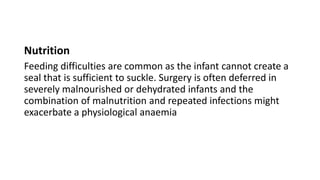 Nutrition
Feeding difficulties are common as the infant cannot create a
seal that is sufficient to suckle. Surgery is often deferred in
severely malnourished or dehydrated infants and the
combination of malnutrition and repeated infections might
exacerbate a physiological anaemia
 