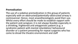 Premedication
The use of a sedative premedication in this group of patients
especially with an obstructed/potentially-obstructed airway is
controversial. Hence, most anaesthesiologists avoid their use.
Whilst every effort should be made to establish rapport with
the patient and caregiver, it is not always feasible especially in
a shrieking, frightened and antagonistic patient (e.g. a
syndromic patient with mental retardation/ behavioural
disorder or a patient presenting for repeat surgeries who has
come to dread the theatre environment and staff
 