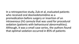 In a retrospective study, Zub et al, evaluated patients
who received oral dexmedetomidine as a
premedication before surgery or insertion of an
intravenous (IV) cannula that was used for procedural
sedation (patients with behavioural abnormalities).
Although, it was a small case series, the authors found
that optimal sedation occurred in 85% of patients
 