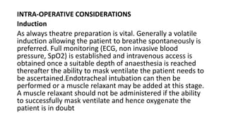 INTRA-OPERATIVE CONSIDERATIONS
Induction
As always theatre preparation is vital. Generally a volatile
induction allowing the patient to breathe spontaneously is
preferred. Full monitoring (ECG, non invasive blood
pressure, SpO2) is established and intravenous access is
obtained once a suitable depth of anaesthesia is reached
thereafter the ability to mask ventilate the patient needs to
be ascertained.Endotracheal intubation can then be
performed or a muscle relaxant may be added at this stage.
A muscle relaxant should not be administered if the ability
to successfully mask ventilate and hence oxygenate the
patient is in doubt
 
