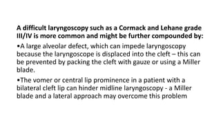 A difficult laryngoscopy such as a Cormack and Lehane grade
III/IV is more common and might be further compounded by:
•A large alveolar defect, which can impede laryngoscopy
because the laryngoscope is displaced into the cleft – this can
be prevented by packing the cleft with gauze or using a Miller
blade.
•The vomer or central lip prominence in a patient with a
bilateral cleft lip can hinder midline laryngoscopy - a Miller
blade and a lateral approach may overcome this problem
 