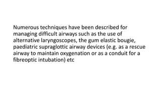 Numerous techniques have been described for
managing difficult airways such as the use of
alternative laryngoscopes, the gum elastic bougie,
paediatric supraglottic airway devices (e.g. as a rescue
airway to maintain oxygenation or as a conduit for a
fibreoptic intubation) etc
 