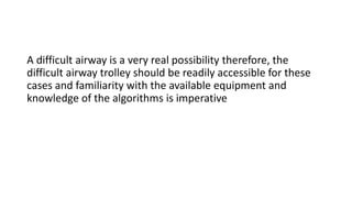 A difficult airway is a very real possibility therefore, the
difficult airway trolley should be readily accessible for these
cases and familiarity with the available equipment and
knowledge of the algorithms is imperative
 
