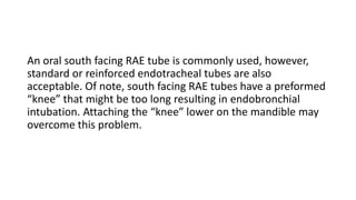An oral south facing RAE tube is commonly used, however,
standard or reinforced endotracheal tubes are also
acceptable. Of note, south facing RAE tubes have a preformed
“knee” that might be too long resulting in endobronchial
intubation. Attaching the “knee” lower on the mandible may
overcome this problem.
 