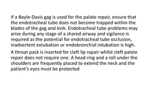 If a Boyle-Davis gag is used for the palate repair, ensure that
the endotracheal tube does not become trapped within the
blades of the gag and kink. Endotracheal tube problems may
arise during any stage of a shared airway and vigilance is
required as the potential for endotracheal tube occlusion,
inadvertent extubation or endobronchial intubation is high.
A throat pack is inserted for cleft lip repair whilst cleft palate
repair does not require one. A head ring and a roll under the
shoulders are frequently placed to extend the neck and the
patient’s eyes must be protected
 