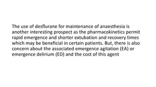 The use of desflurane for maintenance of anaesthesia is
another interesting prospect as the pharmacokinetics permit
rapid emergence and shorter extubation and recovery times
which may be beneficial in certain patients. But, there is also
concern about the associated emergence agitation (EA) or
emergence delirium (ED) and the cost of this agent
 