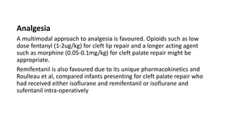 Analgesia
A multimodal approach to analgesia is favoured. Opioids such as low
dose fentanyl (1-2ug/kg) for cleft lip repair and a longer acting agent
such as morphine (0.05-0.1mg/kg) for cleft palate repair might be
appropriate.
Remifentanil is also favoured due to its unique pharmacokinetics and
Roulleau et al, compared infants presenting for cleft palate repair who
had received either isoflurane and remifentanil or isoflurane and
sufentanil intra-operatively
 