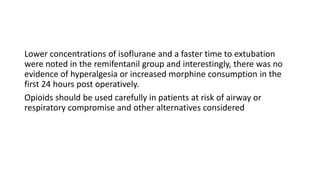 Lower concentrations of isoflurane and a faster time to extubation
were noted in the remifentanil group and interestingly, there was no
evidence of hyperalgesia or increased morphine consumption in the
first 24 hours post operatively.
Opioids should be used carefully in patients at risk of airway or
respiratory compromise and other alternatives considered
 