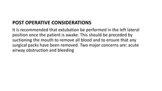 POST OPERATIVE CONSIDERATIONS
It is recommended that extubation be performed in the left lateral
position once the patient is awake. This should be preceded by
suctioning the mouth to remove all blood and to ensure that any
surgical packs have been removed. Two major concerns are: acute
airway obstruction and bleeding
 