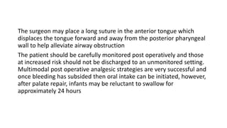 The surgeon may place a long suture in the anterior tongue which
displaces the tongue forward and away from the posterior pharyngeal
wall to help alleviate airway obstruction
The patient should be carefully monitored post operatively and those
at increased risk should not be discharged to an unmonitored setting.
Multimodal post operative analgesic strategies are very successful and
once bleeding has subsided then oral intake can be initiated, however,
after palate repair, infants may be reluctant to swallow for
approximately 24 hours
 
