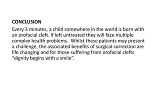 CONCLUSION
Every 3 minutes, a child somewhere in the world is born with
an orofacial cleft. If left untreated they will face multiple
complex health problems. Whilst these patients may present
a challenge, the associated benefits of surgical correction are
life changing and for those suffering from orofacial clefts
“dignity begins with a smile”.
 