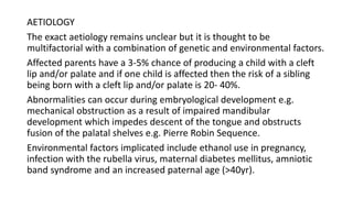 AETIOLOGY
The exact aetiology remains unclear but it is thought to be
multifactorial with a combination of genetic and environmental factors.
Affected parents have a 3-5% chance of producing a child with a cleft
lip and/or palate and if one child is affected then the risk of a sibling
being born with a cleft lip and/or palate is 20- 40%.
Abnormalities can occur during embryological development e.g.
mechanical obstruction as a result of impaired mandibular
development which impedes descent of the tongue and obstructs
fusion of the palatal shelves e.g. Pierre Robin Sequence.
Environmental factors implicated include ethanol use in pregnancy,
infection with the rubella virus, maternal diabetes mellitus, amniotic
band syndrome and an increased paternal age (>40yr).
 