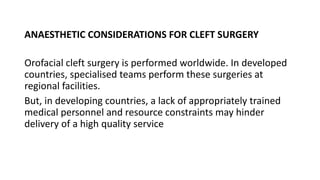 ANAESTHETIC CONSIDERATIONS FOR CLEFT SURGERY
Orofacial cleft surgery is performed worldwide. In developed
countries, specialised teams perform these surgeries at
regional facilities.
But, in developing countries, a lack of appropriately trained
medical personnel and resource constraints may hinder
delivery of a high quality service
 