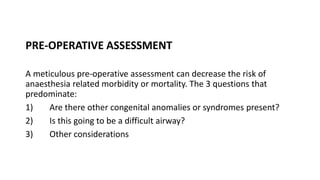 PRE-OPERATIVE ASSESSMENT
A meticulous pre-operative assessment can decrease the risk of
anaesthesia related morbidity or mortality. The 3 questions that
predominate:
1) Are there other congenital anomalies or syndromes present?
2) Is this going to be a difficult airway?
3) Other considerations
 