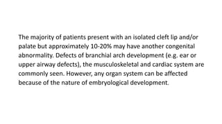 The majority of patients present with an isolated cleft lip and/or
palate but approximately 10-20% may have another congenital
abnormality. Defects of branchial arch development (e.g. ear or
upper airway defects), the musculoskeletal and cardiac system are
commonly seen. However, any organ system can be affected
because of the nature of embryological development.
 