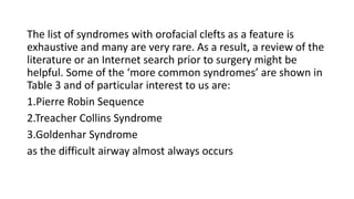 The list of syndromes with orofacial clefts as a feature is
exhaustive and many are very rare. As a result, a review of the
literature or an Internet search prior to surgery might be
helpful. Some of the ‘more common syndromes’ are shown in
Table 3 and of particular interest to us are:
1.Pierre Robin Sequence
2.Treacher Collins Syndrome
3.Goldenhar Syndrome
as the difficult airway almost always occurs
 