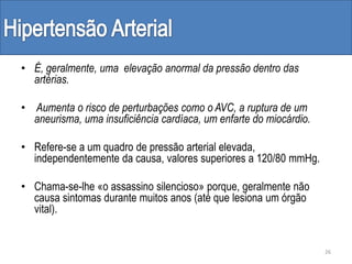 • É, geralmente, uma elevação anormal da pressão dentro das
artérias.
• Aumenta o risco de perturbações como o AVC, a ruptura de um
aneurisma, uma insuficiência cardíaca, um enfarte do miocárdio.
• Refere-se a um quadro de pressão arterial elevada,
independentemente da causa, valores superiores a 120/80 mmHg.
• Chama-se-lhe «o assassino silencioso» porque, geralmente não
causa sintomas durante muitos anos (até que lesiona um órgão
vital).
26
 