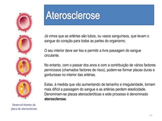 Já vimos que as artérias são tubos, ou vasos sanguíneos, que levam o
sangue do coração para todas as partes do organismo.
O seu interior deve ser liso e permitir a livre passagem do sangue
circulante.
No entanto, com o passar dos anos e com a contribuição de vários factores
perniciosos (chamados factores de risco), podem-se formar placas duras e
gordurosas no interior das artérias.
Estas, à medida que vão aumentando de tamanho e irregularidade, tornam
mais difícil a passagem do sangue e as artérias perdem elasticidade.
Denominam-se placas ateroscleróticas e este processo é denominado
aterosclerose.
27
 