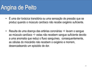 • É uma dor torácica transitória ou uma sensação de pressão que se
produz quando o músculo cardíaco não recebe oxigénio suficiente.
• Resulta de uma doença das artérias coronárias  levam o sangue
ao músculo cardíaco  estas não recebem sangue suficiente devido
a uma anomalia que reduz o fluxo sanguíneo, consequentemente,
as células do miocárdio não recebem o oxigénio e morrem,
desencadeando um episódio de dor.
28
 