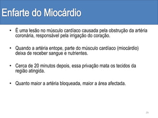 • É uma lesão no músculo cardíaco causada pela obstrução da artéria
coronária, responsável pela irrigação do coração.
• Quando a artéria entope, parte do músculo cardíaco (miocárdio)
deixa de receber sangue e nutrientes.
• Cerca de 20 minutos depois, essa privação mata os tecidos da
região atingida.
• Quanto maior a artéria bloqueada, maior a área afectada.
29
 