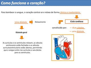 Para bombear o sangue, o coração contrai-se e relaxa de forma rítmica e involuntária:
Ciclo cardíaco
constituído por:
Uma diástole Relaxamento
Diástole geral
As aurículas e os ventrículos relaxam, as válvulas
semilunares estão fechadas e as válvulas
auriculoventriculares estão abertas, permitindo
que o sangue entre nas aurículas e saia destas
para os ventrículos.
— duas sístoles
— uma diástole
Planeta Terra — 9.º ano
Como funciona o coração?
 
