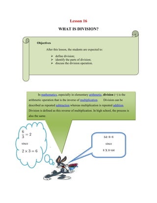 Lesson 16<br />WHAT IS DIVISION?<br />Objectives<br />After this lesson, the students are expected to:<br />define division;<br />identify the parts of division;<br />discuss the division operation.<br />In mathematics, especially in elementary arithmetic, division (÷) is the arithmetic operation that is the inverse of multiplication.  Division can be described as repeated subtraction whereas multiplication is repeated addition. Division is defined as this reverse of multiplication. In high school, the process is also the same.<br />Example<br />                 since<br />64÷8=8since8 X 8=64<br />                             <br />                             .<br />1213945216228<br />In the above expression, a is called the dividend, b the divisor and c the quotient.<br />Example:            Suppose that we have twelve students in the class and we want to divide the class into three equal groups.  How many should be in each group?Solution:             We can ask the alternative question,  quot;
Three times what number equals twelve?quot;
The answer to this question is four.<br />                        quotient                   divisor dividend            or        dividend ÷ divisor  =  quotientWe write             4        3  12         or        12 ÷ 3 = 4we call the number 12 the dividend, the number 3 the divisor, and the number 4 the quotient.               <br />,[object Object], <br />Example               Suppose that you had $100 and had to distribute all the money to 100 people so that each person received the same amount of money.  How much would each person get?  Solution              If you gave each person $1 you would achieve your goal.  This comes directly from the identity property of one.  Since the the questions asks what number times 100 equals 100.  In general we conclude, <br />  Any number divided by itself equals 1<br />4240530795655Examples100 ÷ 100  =  1        38 ÷ 38  =  1        15 ÷ 15  =  1<br />B. Division by 1  <br />Example               Now let’s suppose that you have twelve pieces of paper and need to give them to exactly one person.  How many pieces of paper does that person receive?<br />Solution                Since the only person to collect the paper is the receiver, that person gets all twelve pieces.  This also comes directly from the identity property of one, since one times twelve equals one. <br />In general we conclude, <br />Any number divided by 1 equals itself<br />Examples12 ÷ 1 = 12        42 ÷ 1  =  42        33 ÷ 1  =  33<br />4764471123759When Zero is the Dividend <br />  Example<br />Now lets suppose that you have zero pieces of pizza and need to distribute your pizza to four friends so that each person receives the same number of pieces.  How many pieces of pizza does that person receive?<br />Solution Since you have no pizza to give, you give zero slices of pizza to each person.  This comes directly from the multiplicative property of zero, since zero times four equals zero.<br />In general we conclude, <br />Zero divided by any nonzero number equals zero<br />4354195984885Examples0 ÷ 4 = 0        0 ÷ 1  =  0        0 ÷ 24  =  0<br />The Problem with Dividing by Zero  <br />,[object Object],SolutionYou can't!  This is an impossible problem.  There is no way to divide by zero.<br />In general we conclude, <br />Dividing by zero is impossible<br />Examples5 ÷ 0  =  undefined        0 ÷ 0  =  undefined        1 ÷ 0  =  undefined<br />-420414-440121WORKSHEET NO. 16<br />NAME: ___________________________________DATE: _____________ <br />YEAR & SECTION: ________________________RATING: ___________<br />Give the name of the following unknown parts of division.                          <br />                                                    <br />___________ 56÷8=7_________<br />_______________<br />-406717582550As far as you remember, try to divide the following. <br />56÷7=<br />54÷6=<br />4133850264795900÷100=<br />64÷16=<br />56÷8=<br />122÷11=<br />3623310255905144÷12=<br />256÷16=<br />180÷9=<br />360÷4=<br />