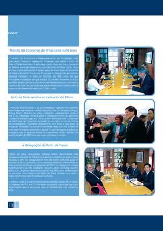 12
Porto de Sines recebe embaixador da China…
O Ministro da Economia e Desenvolvimento de Timor-Leste, João
Gonçalves, presidiu a delegação timorense que visitou o porto de
Sines a 24 de Setembro. A visita teve como objectivo dar a conhecer
as diversas fases de desenvolvimento do Porto de Sines, numa altura
em que a infra-estrutura portuguesa serve de inspiração aos projectos
de desenvolvimento dos portos timorenses. A delegação demonstrou
especial interesse na visita ao Terminal de GNL, uma vez que
Timor-Leste é produtor de gás natural. O ministro timorense e a sua
comitiva tiveram ainda oportunidade de conhecer a Zona Industrial e
Logística de Sines, as principais empresas instaladas na área e todos os
projectos de desenvolvimento da ZILS em curso.
O Porto de Sines recebeu a 23 de Setembro a visita de uma comitiva
liderada pelo embaixador da República Popular da China em Portugal,
Zhang Beisan. Depois de vários contactos estabelecidos entre a
APS e as entidades chinesas para o estabelecimento de parcerias
comerciais entre Portugal e a China, a visita serviu para dar a conhecer
as condições de operação portuária locais, bem como os índices
de produtividade registados actualmente em Sines e aos quais as
entidades chinesas não ficaram indiferentes. Para a China, o Porto de
Sines assume especial relevância já que é o primeiro porto europeu de
paragem para os grandes navios de contentores do Lion Service, um
serviço regular da MSC que liga portos chineses à Europa.
Depois de vários empresários chineses terem demonstrado forte
interesse em investir na Plataforma Industrial e Logística de Sines, o porto
recebeu a visita da delegação do Porto de Tianjin. Esta visita surge na
sequência de um protocolo de cooperação assinado entre o Porto de
Sines e o Porto de Tianjin em Setembro de 2007. Da delegação chinesa
fizeram parte Yu Rumin, presidente do porto, Zhao Decheng, director-
geral, e Liu Qingshun, director comercial, a quem foram apresentadas
as principais características do Porto de Sines durante uma visita a
todos os terminais da infra-estrutura portuária.
O Porto de Tianjin é o quinto maior porto do ranking mundial. Movimentou
8,7 milhões de TEU em 2009 e estão já criadas condições para que
sejam estreitadas as excelentes relações já existentes com o Porto de
Sines.
… e delegação do Porto de Tianjin
Ministro da Economia de Timor-Leste visita Sines
radar
 