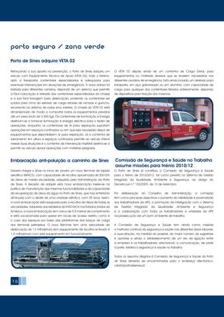 Deverá chegar a Sines no início de Janeiro um novo Skimmer de tapete
oleofílico MARCO, com capacidade de recolha aproximada de 50m3/h
de óleos de média viscosidade, adquirido pela Administração do Porto
de Sines. A decisão de adquirir esta nova embarcação insere-se na
política de manutenção das mesmas funcionalidades e da capacidade
de recuperação de óleos da água no Porto de Sines, que fora entretanto
diminuída com o abate de uma unidade idêntica, com 35 anos. Assim,
a nova embarcação está equipada para a recolha de óleos de todas as
viscosidades. Adquirida aos estaleiros da KVICHACK nos Estados Unidos da
América, a nova embarcação tem cerca de 9,5 metros de comprimento
e está vocacionada para operar em locais de acesso restrito, como é
o caso dos espaços por baixo das plataformas dos braços de carga
dos terminais petroleiros. O novo Skimmer tem uma velocidade de
deslocação de 13 milhas/hora sem equipamento de recolha activado e
1.5 milhas/hora com este equipamento em funcionamento.
O Porto de Sines já constituiu a Comissão de Segurança e Saúde
para o triénio de 2010/2012, tal como previsto no Sistema de Gestão
Integrado da Qualidade, Ambiente e Segurança, ao abrigo do
Decreto-Lei n.º 102/2009, de 10 de Setembro.
Por deliberação do Conselho de Administração, a comissão
tem como principais objectivos o aumento da visibilidade e proximidade
aos trabalhadores da APS, a promoção da interligação com o Sistema
de Gestão Integrado da Qualidade, Ambiente e Segurança
e a colaboração com todos os trabalhadores e unidades da APS
na prossecução de um bom ambiente de trabalho.
A Comissão de Segurança e Saúde tem ainda como missões
a melhoria contínua da segurança e saúde nas diferentes áreas laborais,
a auscultação, na medida do possível, do maior número de sugestões
e opiniões e ainda o estabelecimento de um elo de ligação entre
a empresa e os trabalhadores, efectuando a comunicação, de parte
a parte, relativa à segurança e saúde no trabalho.
Todos os assuntos dirigidos à Comissão de Segurança e Saúde do Porto
de Sines deverão ser encaminhados para o endereço electrónico:
cshst@portodesines.pt.
16
porto seguro / zona verde
Porto de Sines adquire VETA 02
Reforçando a sua aposta na prevenção, o Porto de Sines adquiriu um
veículo com Equipamento Técnico de Apoio (VETA 02), todo o terreno,
apto a transportar contentores especializados e adequados para
eventuais intervenções em situações de emergência. A nova viatura foi
testada para diferentes cenários, dispondo de um sistema que permite
a fácil colocação e retirada dos contentores especializados do chassis
e a sua fácil travagem para deslocação, podendo os contentores ser
içados para cima do estrado de carga através de rampas e guincho,
recorrendo ao sistema de rodas e/ou roletes). O chassis do VETA 02 está
dimensionado de modo a comportar todos os equipamentos previstos
até um peso bruto de 3.500 kgs. Os contentores de Iluminação e Energia
destinam-se a fornecer iluminação e energia eléctrica para o teatro de
operações, enquanto os contentores de Ar para respiração suportam
operações em espaços confinados ou em que seja necessário dispor de
equipamentos que disponibilizem ar para respiração. Já o contentor de
salvamento em altura e espaços confinados permite ao veículo intervir
nessas duas situações e o contentor de Intervenção HazMat destina-se a
permitir ao veículo apoiar operações com matérias perigosas.
O VETA 02 dispõe ainda de um contentor de Carga Geral, para
equipamentos ou materiais diversos que se revelem necessários nos
diferentes cenários de emergência. Está ainda incluído um atrelado para
transporte, em aço galvanizado ou em alumínio, com capacidade de
carga para qualquer dos contentores listados anteriormente, dispondo
de dispositivos para fixação dos mesmos.
Embarcação anti-poluição a caminho de Sines Comissão de Segurança e Saúde no Trabalho
assume missões para triénio 2010/12
 